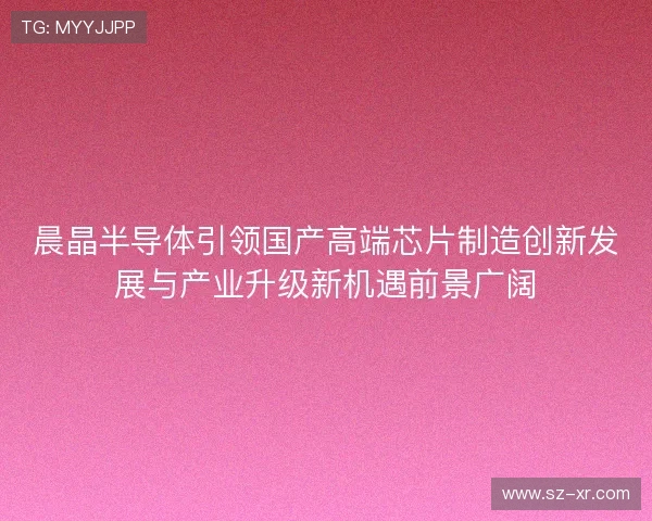 晨晶半导体引领国产高端芯片制造创新发展与产业升级新机遇前景广阔